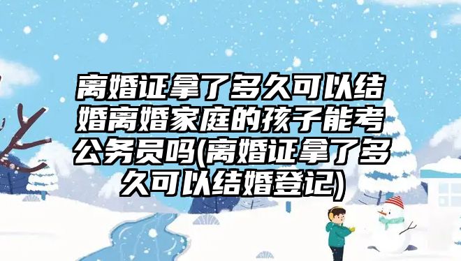 離婚證拿了多久可以結(jié)婚離婚家庭的孩子能考公務(wù)員嗎(離婚證拿了多久可以結(jié)婚登記)