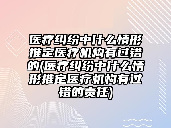 醫療糾紛中什么情形推定醫療機構有過錯的(醫療糾紛中什么情形推定醫療機構有過錯的責任)