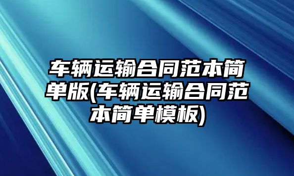 車輛運(yùn)輸合同范本簡(jiǎn)單版(車輛運(yùn)輸合同范本簡(jiǎn)單模板)