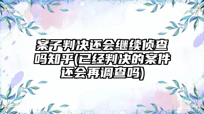 案子判決還會繼續偵查嗎知乎(已經判決的案件還會再調查嗎)