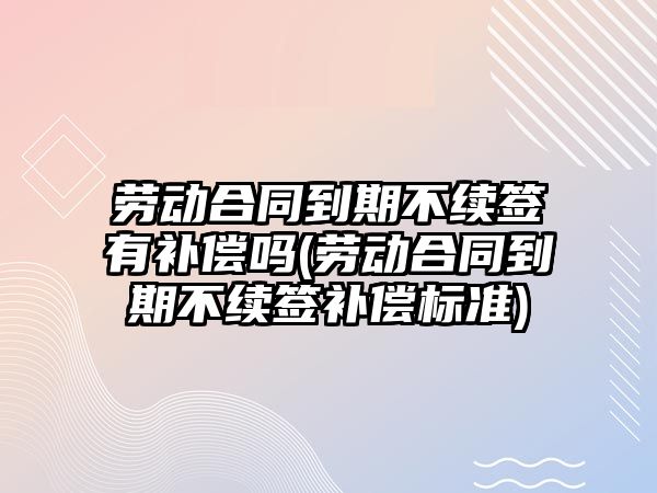 勞動合同到期不續簽有補償嗎(勞動合同到期不續簽補償標準)