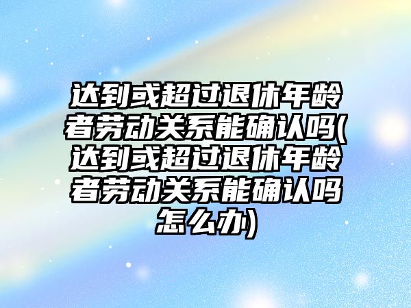 達到或超過退休年齡者勞動關系能確認嗎(達到或超過退休年齡者勞動關系能確認嗎怎么辦)