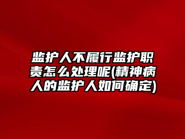 監(jiān)護人不履行監(jiān)護職責怎么處理呢(精神病人的監(jiān)護人如何確定)