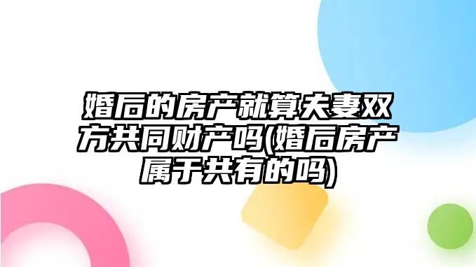 婚后的房產就算夫妻雙方共同財產嗎(婚后房產屬于共有的嗎)