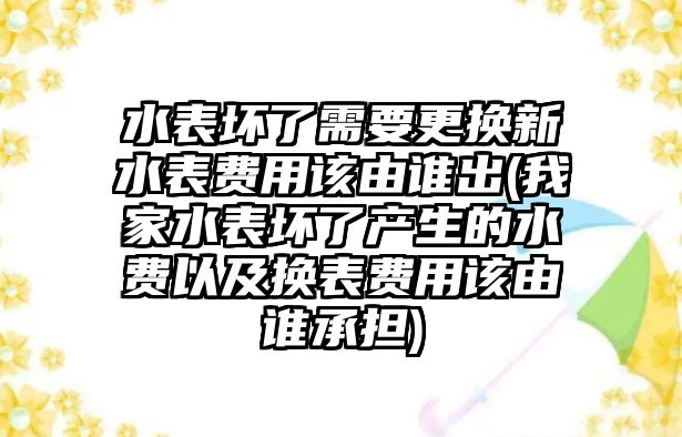 水表壞了需要更換新水表費用該由誰出(我家水表壞了產生的水費以及換表費用該由誰承擔)