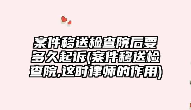 案件移送檢查院后要多久起訴(案件移送檢查院,這時律師的作用)