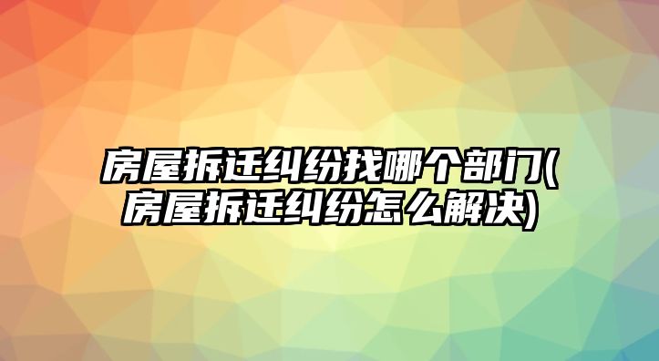 房屋拆遷糾紛找哪個部門(房屋拆遷糾紛怎么解決)