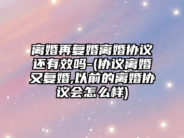 離婚再復婚離婚協議還有效嗎-(協議離婚又復婚,以前的離婚協議會怎么樣)