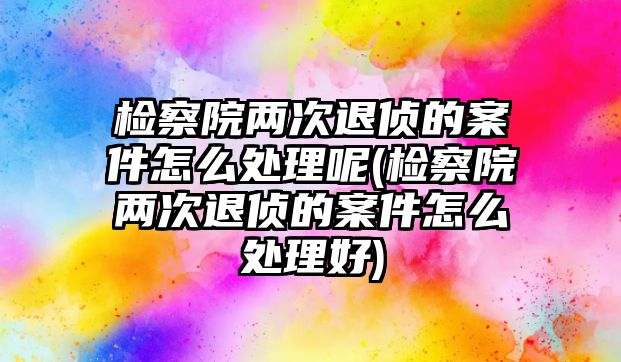 檢察院兩次退偵的案件怎么處理呢(檢察院兩次退偵的案件怎么處理好)