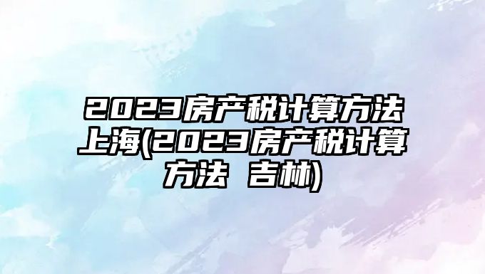 2023房產稅計算方法上海(2023房產稅計算方法 吉林)