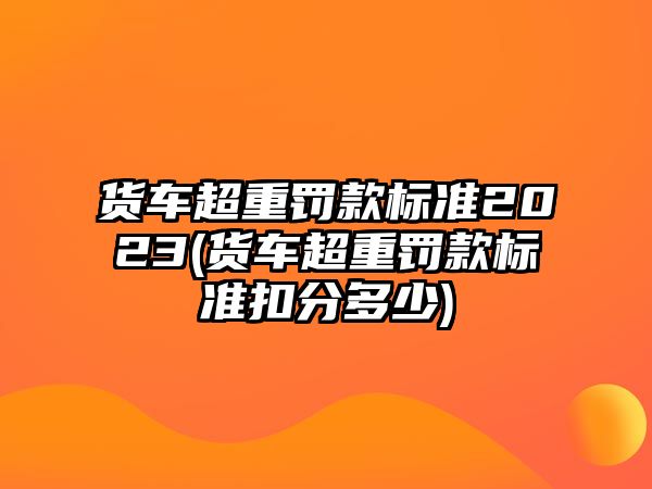 貨車超重罰款標準2023(貨車超重罰款標準扣分多少)