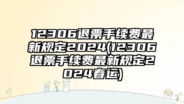 12306退票手續費最新規定2024(12306退票手續費最新規定2024春運)