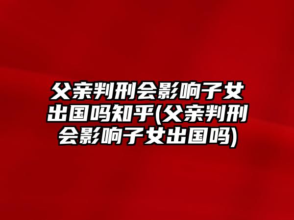 父親判刑會(huì)影響子女出國嗎知乎(父親判刑會(huì)影響子女出國嗎)