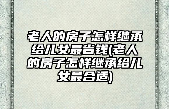 老人的房子怎樣繼承給兒女最省錢(老人的房子怎樣繼承給兒女最合適)