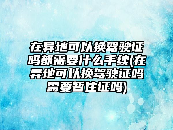 在異地可以換駕駛證嗎都需要什么手續(xù)(在異地可以換駕駛證嗎需要暫住證嗎)