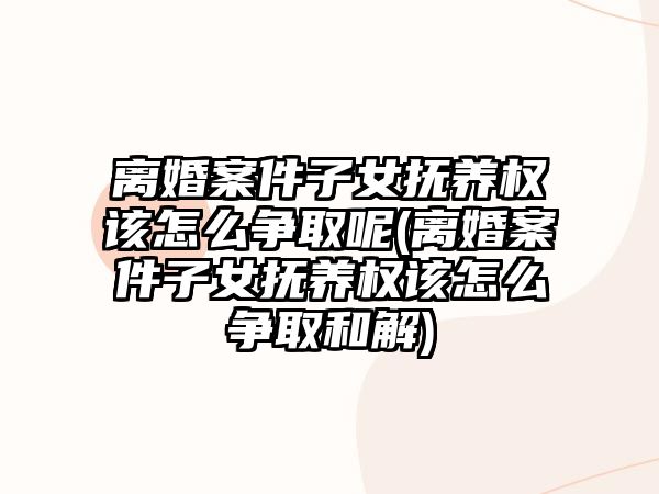 離婚案件子女撫養權該怎么爭取呢(離婚案件子女撫養權該怎么爭取和解)