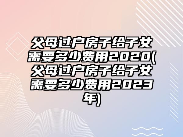 父母過戶房子給子女需要多少費用2020(父母過戶房子給子女需要多少費用2023年)