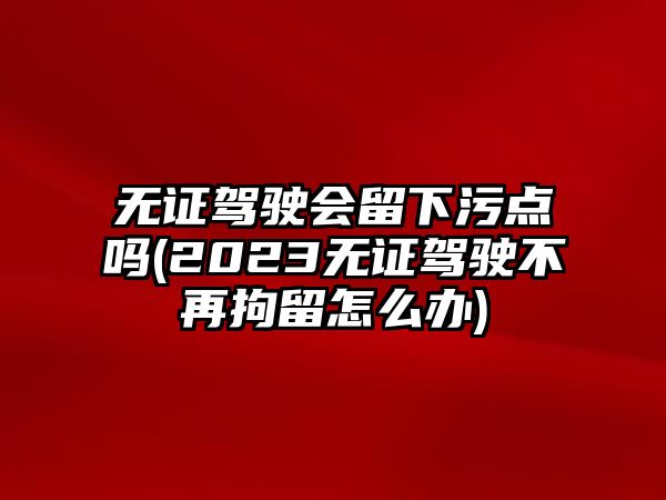 無證駕駛會留下污點嗎(2023無證駕駛不再拘留怎么辦)