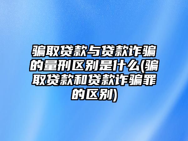 騙取貸款與貸款詐騙的量刑區別是什么(騙取貸款和貸款詐騙罪的區別)