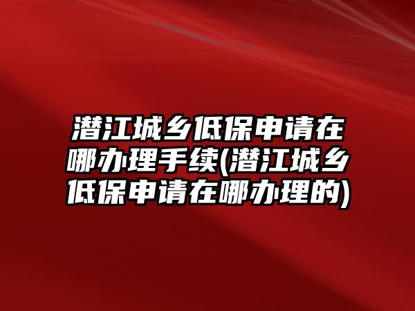 潛江城鄉低保申請在哪辦理手續(潛江城鄉低保申請在哪辦理的)