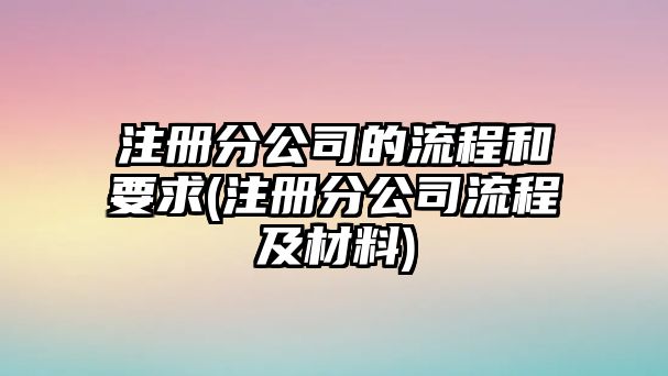 注冊分公司的流程和要求(注冊分公司流程及材料)