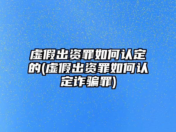 虛假出資罪如何認(rèn)定的(虛假出資罪如何認(rèn)定詐騙罪)