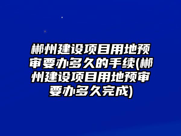 郴州建設項目用地預審要辦多久的手續(郴州建設項目用地預審要辦多久完成)