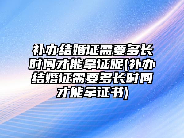 補辦結婚證需要多長時間才能拿證呢(補辦結婚證需要多長時間才能拿證書)