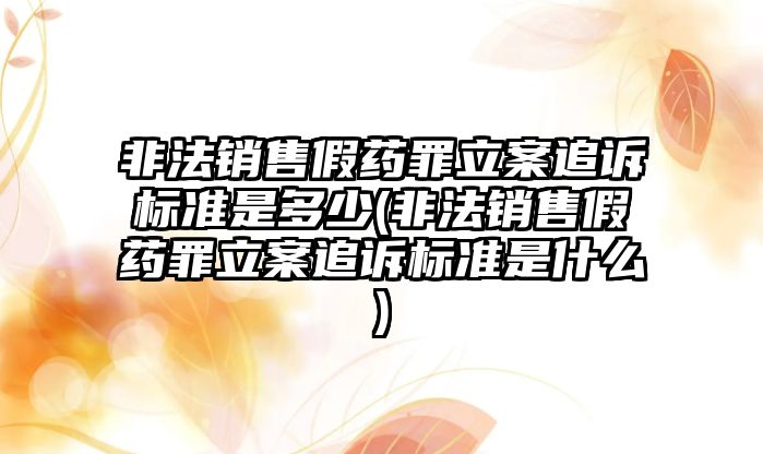 非法銷售假藥罪立案追訴標準是多少(非法銷售假藥罪立案追訴標準是什么)