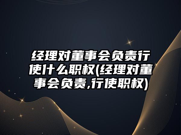 經理對董事會負責行使什么職權(經理對董事會負責,行使職權)