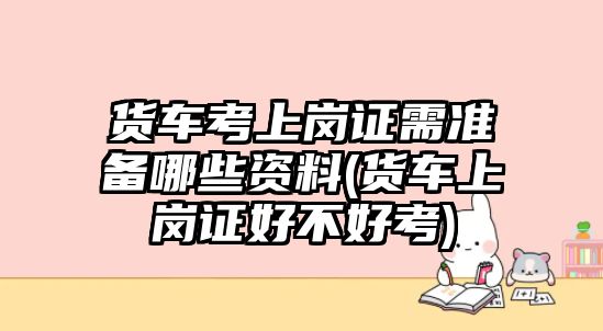 貨車考上崗證需準(zhǔn)備哪些資料(貨車上崗證好不好考)