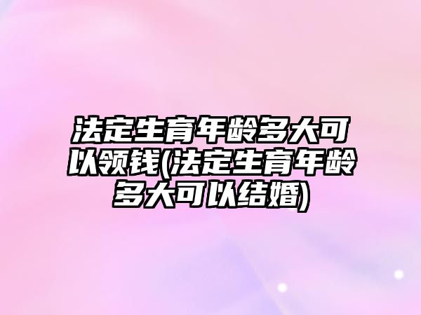 法定生育年齡多大可以領(lǐng)錢(qián)(法定生育年齡多大可以結(jié)婚)