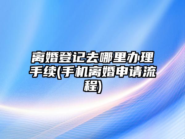 離婚登記去哪里辦理手續(xù)(手機離婚申請流程)