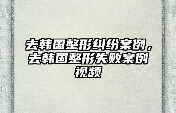 去韓國整形糾紛案例，去韓國整形失敗案例視頻