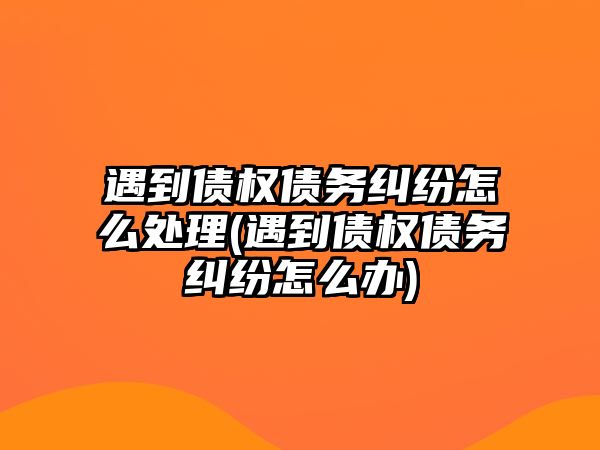 遇到債權債務糾紛怎么處理(遇到債權債務糾紛怎么辦)