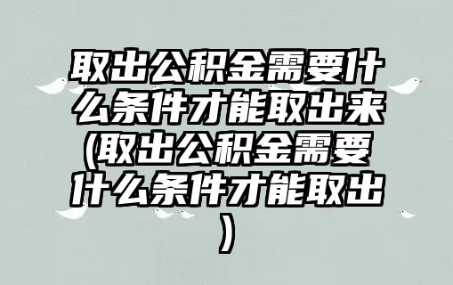 取出公積金需要什么條件才能取出來(取出公積金需要什么條件才能取出)