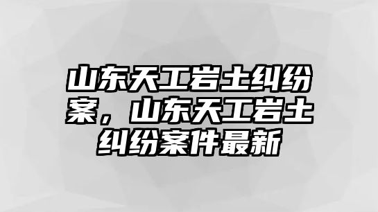 山東天工巖土糾紛案，山東天工巖土糾紛案件最新