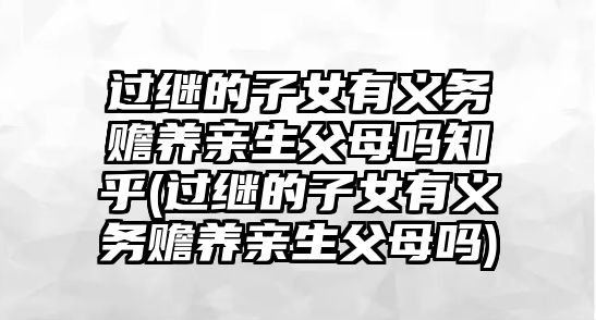 過繼的子女有義務贍養親生父母嗎知乎(過繼的子女有義務贍養親生父母嗎)