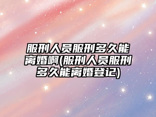 服刑人員服刑多久能離婚啊(服刑人員服刑多久能離婚登記)