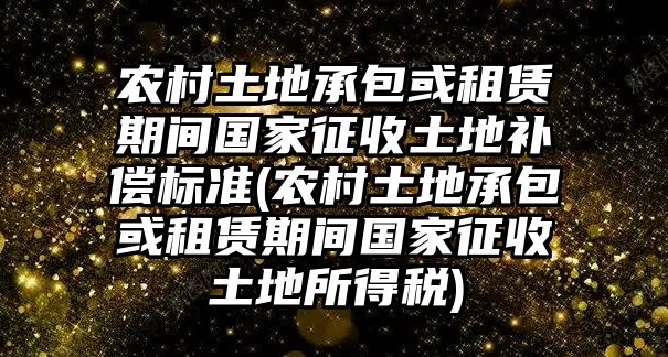 農村土地承包或租賃期間國家征收土地補償標準(農村土地承包或租賃期間國家征收土地所得稅)