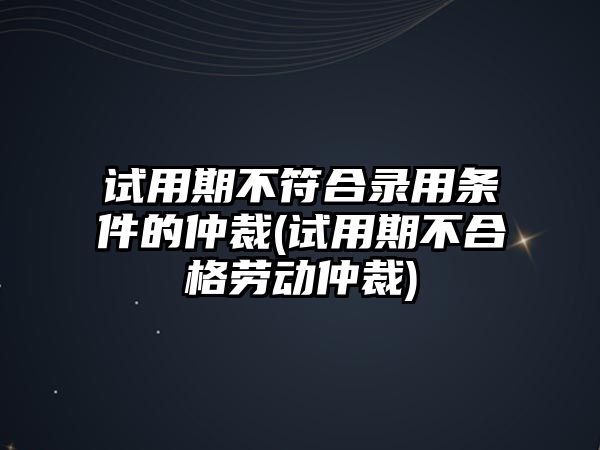 試用期不符合錄用條件的仲裁(試用期不合格勞動仲裁)