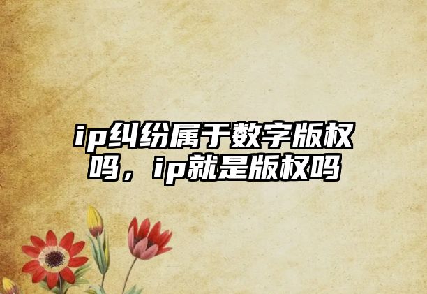 ip糾紛屬于數字版權嗎，ip就是版權嗎