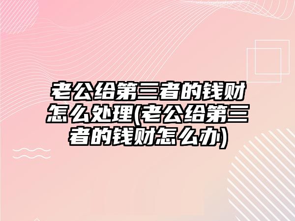 老公給第三者的錢財怎么處理(老公給第三者的錢財怎么辦)