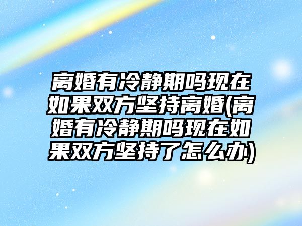 離婚有冷靜期嗎現在如果雙方堅持離婚(離婚有冷靜期嗎現在如果雙方堅持了怎么辦)