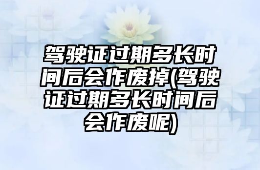 駕駛證過期多長時間后會作廢掉(駕駛證過期多長時間后會作廢呢)