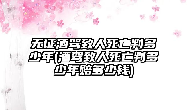 無(wú)證酒駕致人死亡判多少年(酒駕致人死亡判多少年賠多少錢(qián))