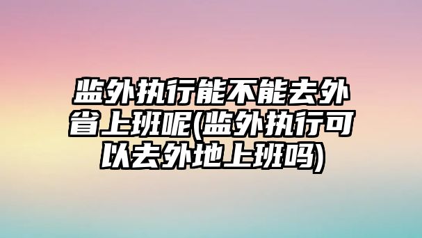 監外執行能不能去外省上班呢(監外執行可以去外地上班嗎)