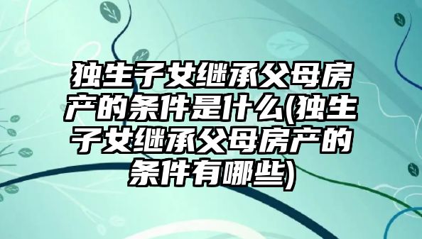 獨生子女繼承父母房產的條件是什么(獨生子女繼承父母房產的條件有哪些)