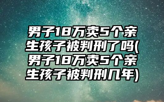 男子18萬賣5個親生孩子被判刑了嗎(男子18萬賣5個親生孩子被判刑幾年)