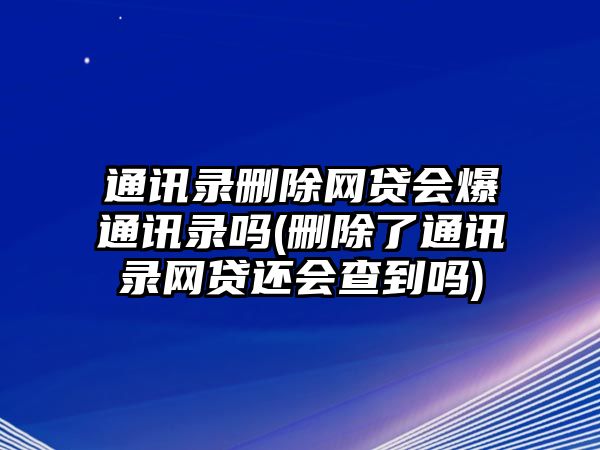 通訊錄刪除網(wǎng)貸會(huì)爆通訊錄嗎(刪除了通訊錄網(wǎng)貸還會(huì)查到嗎)